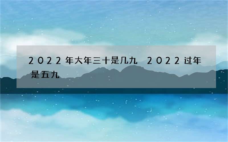 2022年大年三十是几九 2022过年是五九